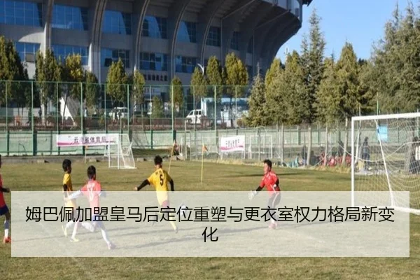 姆巴佩加盟皇马后定位重塑与更衣室权力格局新变化